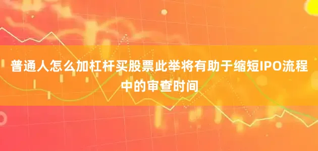 普通人怎么加杠杆买股票此举将有助于缩短IPO流程中的审查时间