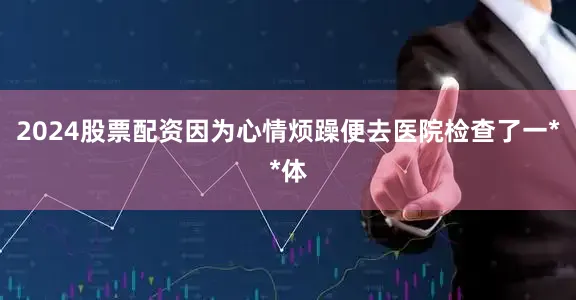 2024股票配资因为心情烦躁便去医院检查了一**体