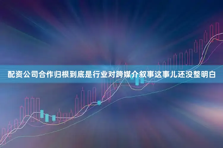 配资公司合作归根到底是行业对跨媒介叙事这事儿还没整明白