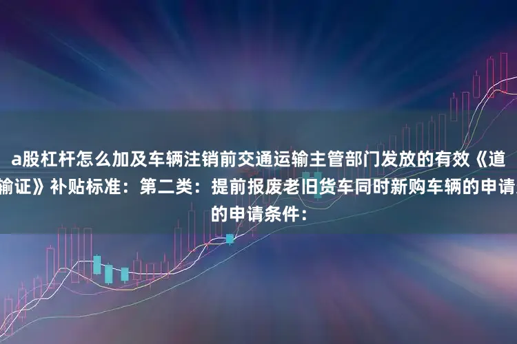a股杠杆怎么加及车辆注销前交通运输主管部门发放的有效《道路运输证》补贴标准：第二类：提前报废老旧货车同时新购车辆的申请条件：