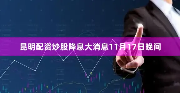 昆明配资炒股降息大消息　　11月17日晚间