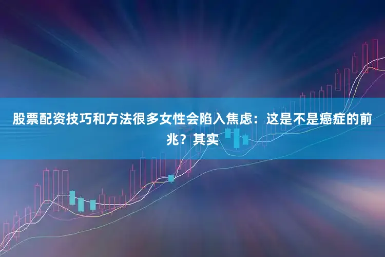 股票配资技巧和方法很多女性会陷入焦虑：这是不是癌症的前兆？其实